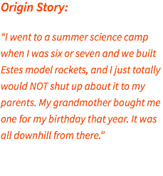 Origin Story: “I went to a summer science camp when I was six or seven and we built Estes model rockets, and I just totally would NOT shut up about it to my parents. My grandmother bought me one for my birthday that year. It was all downhill from there.” 