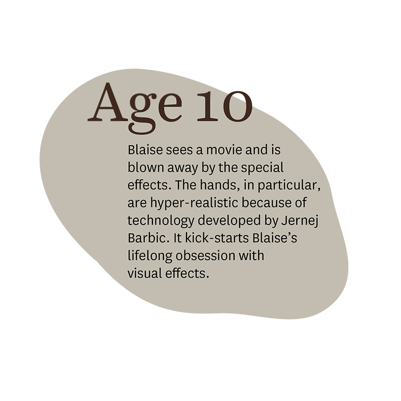 Age 10: Blaise sees a movie and is blown away by the special effects. The hands, in particular, are hyper-realistic because of technology developed by Jernej Barbic. It kick-starts Blaise's lifelong obsession with visual effects.